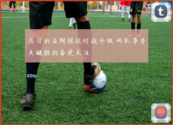 尼日利亚阿根廷对战升级 两队争夺关键胜利备受关注