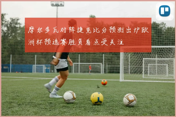 摩尔多瓦对阵捷克比分预测出炉欧洲杯预选赛胜负看点受关注