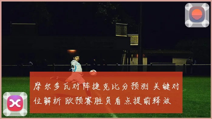 摩尔多瓦对阵捷克比分预测 关键对位解析 欧预赛胜负看点提前释放