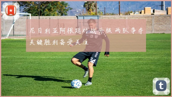尼日利亚阿根廷对战升级 两队争夺关键胜利备受关注