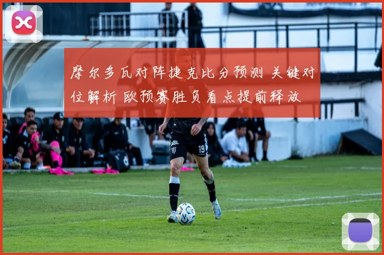 摩尔多瓦对阵捷克比分预测 关键对位解析 欧预赛胜负看点提前释放